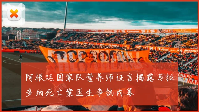 阿根廷国家队营养师证言揭露马拉多纳死亡案医生争执内幕